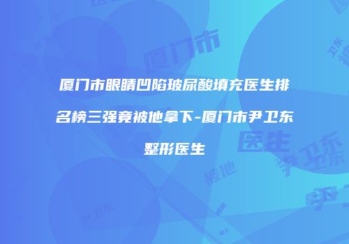 厦门市眼睛凹陷玻尿酸填充医生排名榜三强竟被他拿下-厦门市尹卫东整形医生