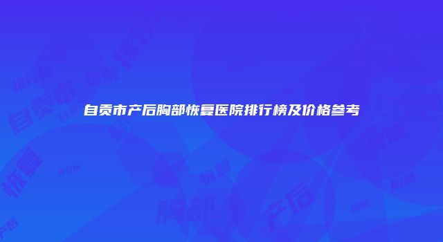 自贡市产后胸部恢复医院排行榜及价格参考