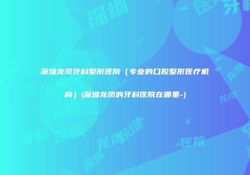 深圳龙岗牙科整形医院（专业的口腔整形医疗机构）(深圳龙岗的牙科医院在哪里-)