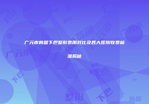 广元市韩国下巴整形费用对比及各大医院收费标准揭秘