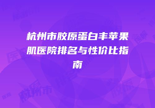 杭州市胶原蛋白丰苹果肌医院排名与性价比指南
