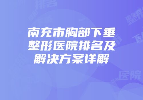南充市胸部下垂整形医院排名及解决方案详解