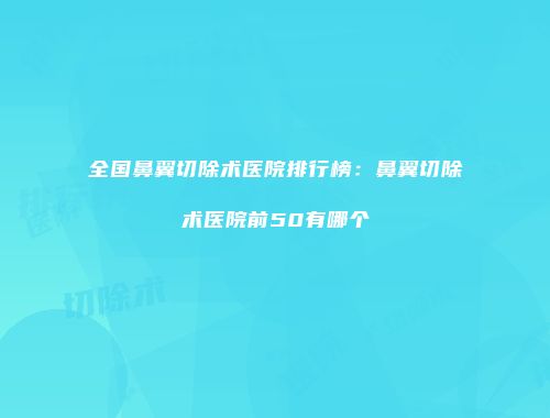 全国鼻翼切除术医院排行榜：鼻翼切除术医院前50有哪个