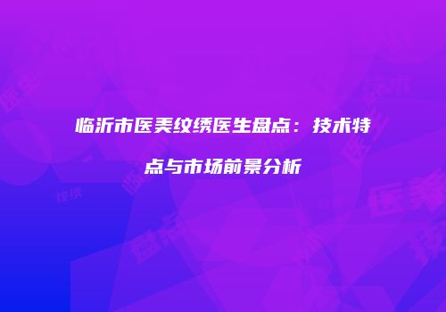 临沂市医美纹绣医生盘点：技术特点与市场前景分析