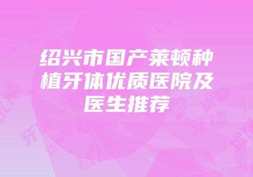 绍兴市国产莱顿种植牙体优质医院及医生推荐