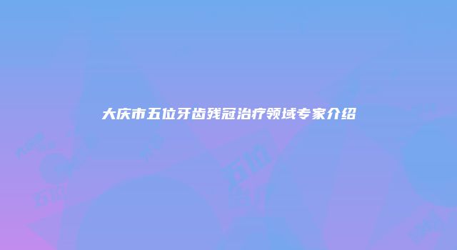 大庆市五位牙齿残冠治疗领域专家介绍