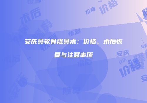 安庆鼻软骨隆鼻术：价格、术后恢复与注意事项