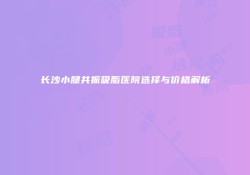长沙小腿共振吸脂医院选择与价格解析