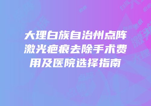 大理白族自治州点阵激光疤痕去除手术费用及医院选择指南