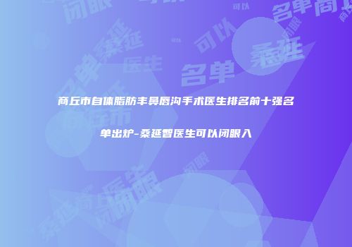 商丘市自体脂肪丰鼻唇沟手术医生排名前十强名单出炉-桑延智医生可以闭眼入