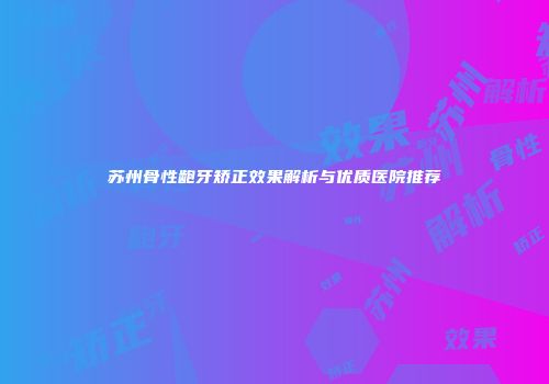 苏州骨性龅牙矫正效果解析与优质医院推荐