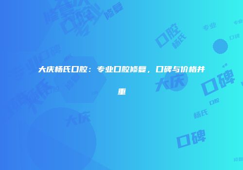 大庆杨氏口腔：专业口腔修复，口碑与价格并重