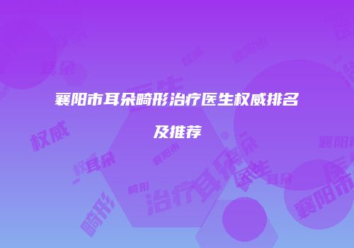 襄阳市耳朵畸形治疗医生权威排名及推荐