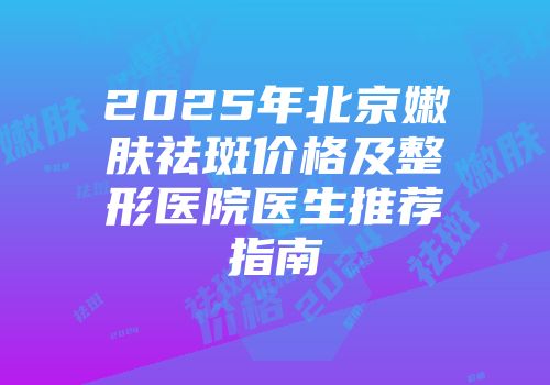 2025年北京嫩肤祛斑价格及整形医院医生推荐指南