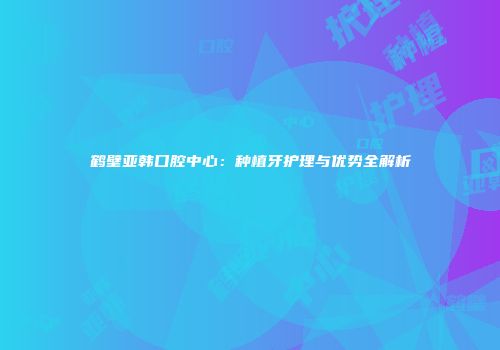鹤壁亚韩口腔中心：种植牙护理与优势全解析