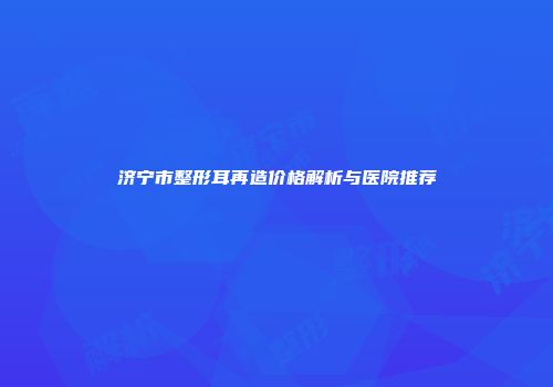济宁市整形耳再造价格解析与医院推荐