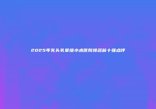 2025年乳头乳晕缩小术医院排名前十强点评