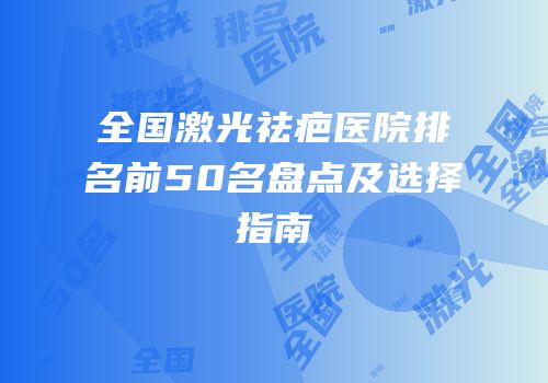 全国激光祛疤医院排名前50名盘点及选择指南
