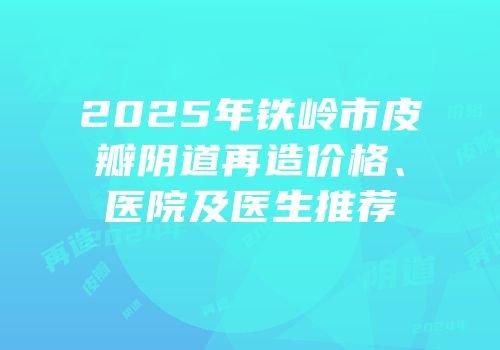 2025年铁岭市皮瓣阴道再造价格、医院及医生推荐