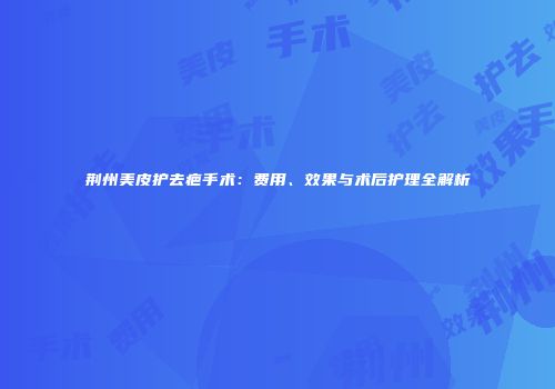 荆州美皮护去疤手术：费用、效果与术后护理全解析