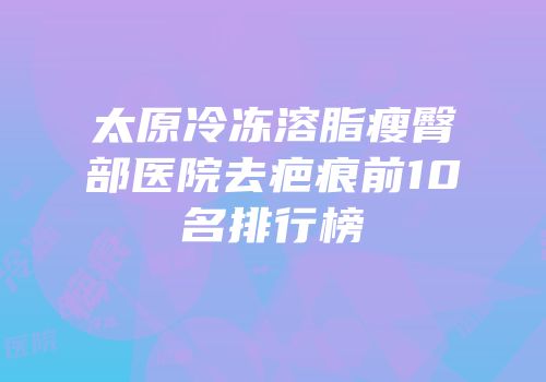 太原冷冻溶脂瘦臀部医院去疤痕前10名排行榜