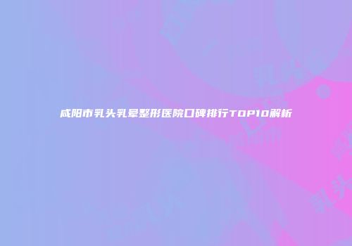 咸阳市乳头乳晕整形医院口碑排行TOP10解析