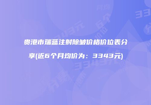 贵港市瑞蓝注射除皱价格价位表分享(近6个月均价为：3343元)