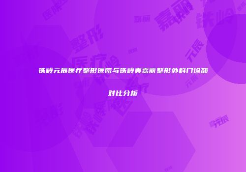 铁岭元辰医疗整形医院与铁岭美嘉丽整形外科门诊部对比分析