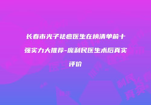 长春市光子祛痘医生在榜清单前十强实力大推荐-庞利民医生术后真实评价