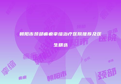 朝阳市颈部瘢痕挛缩治疗医院推荐及医生精选