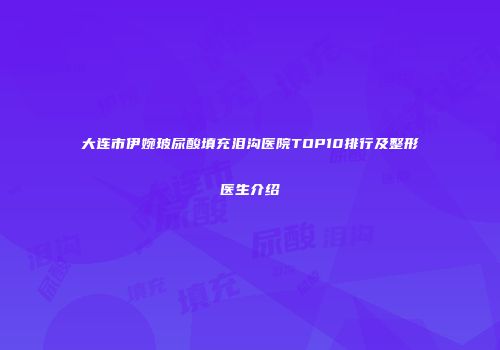 大连市伊婉玻尿酸填充泪沟医院TOP10排行及整形医生介绍