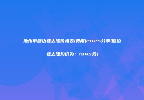 池州市唇边痣去除价格表(费用)2025分享(唇边痣去除均价为：1945元)