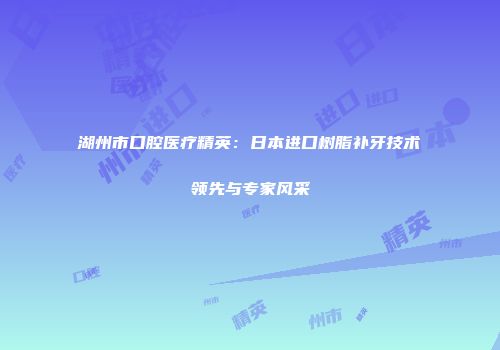 湖州市口腔医疗精英：日本进口树脂补牙技术领先与专家风采