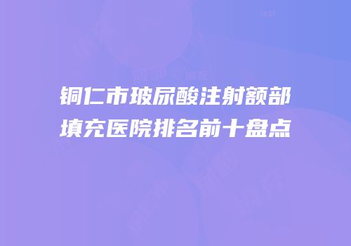 铜仁市玻尿酸注射额部填充医院排名前十盘点