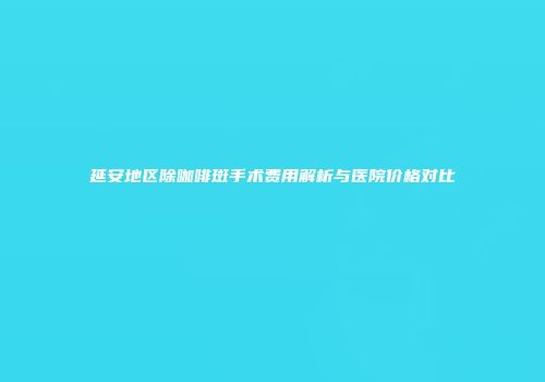 延安地区除咖啡斑手术费用解析与医院价格对比