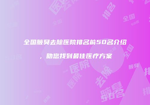 全国腋臭去除医院排名前50名介绍，助您找到最佳医疗方案