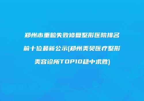 郑州市重睑失败修复整形医院排名前十位最新公示(郑州美贝医疗整形美容诊所TOP10稳中求胜)