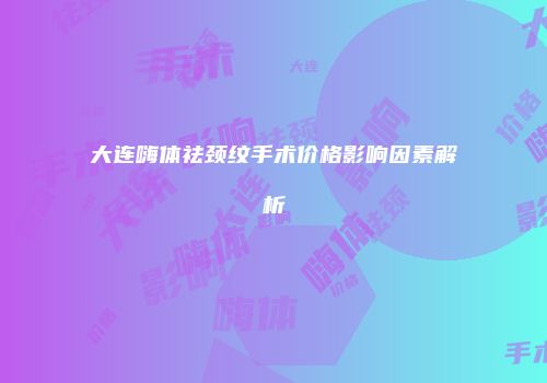 大连嗨体祛颈纹手术价格影响因素解析