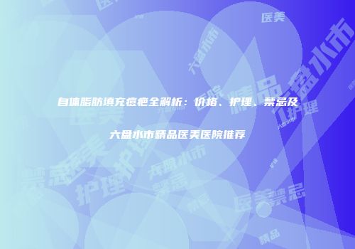自体脂肪填充痘疤全解析：价格、护理、禁忌及六盘水市精品医美医院推荐