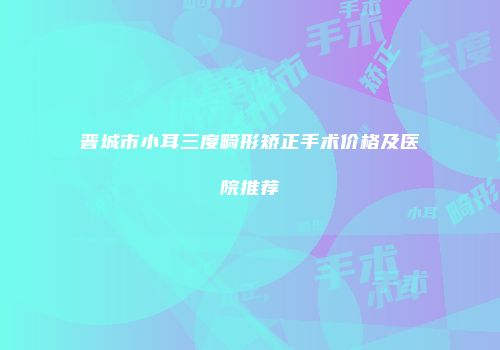 晋城市小耳三度畸形矫正手术价格及医院推荐