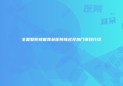 全国整形修复耳朵医院排名及热门项目介绍