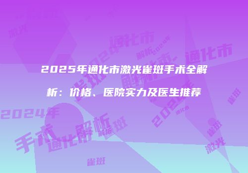 2025年通化市激光雀斑手术全解析：价格、医院实力及医生推荐