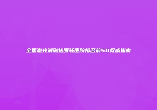 全国激光消融祛眼袋医院排名前50权威指南