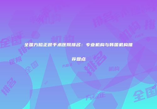 全国方脸正颌手术医院排名：专业机构与韩国机构推荐盘点