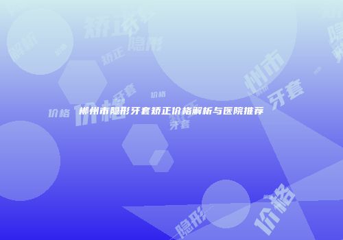 郴州市隐形牙套矫正价格解析与医院推荐