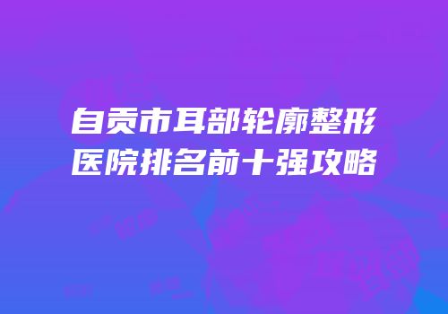 自贡市耳部轮廓整形医院排名前十强攻略