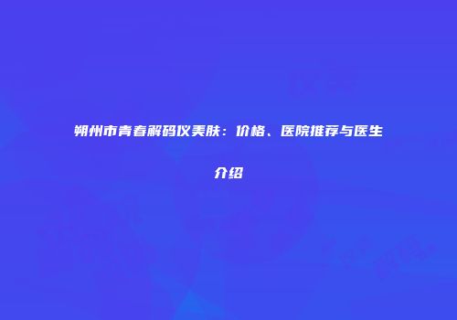 朔州市青春解码仪美肤：价格、医院推荐与医生介绍