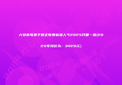 六安市弯鼻子矫正收费标准人气2025开箱一览(2025年均价为：3429元）