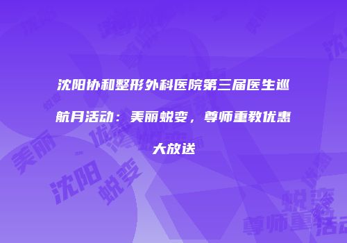 沈阳协和整形外科医院第三届医生巡航月活动：美丽蜕变，尊师重教优惠大放送
