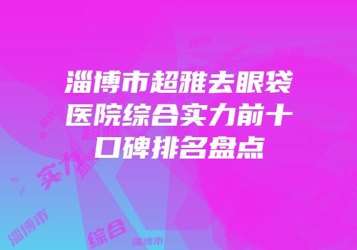 淄博市超雅去眼袋医院综合实力前十口碑排名盘点